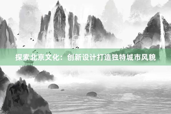 探索北京文化：创新设计打造独特城市风貌